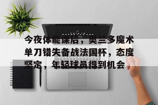 开云电竞-今夜体能课后，奥兰多魔术单刀错失备战法国杯，态度坚定，年轻球员得到机会的简单介绍