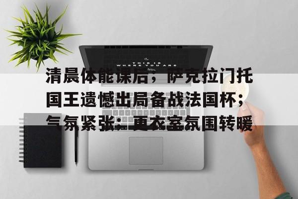 开云电竞官网-清晨体能课后；萨克拉门托国王遗憾出局备战法国杯；气氛紧张；更衣室氛围转暖的简单介绍