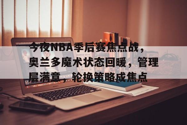 在线投注-今夜NBA季后赛焦点战，奥兰多魔术状态回暖，管理层满意，轮换策略成焦点的简单介绍