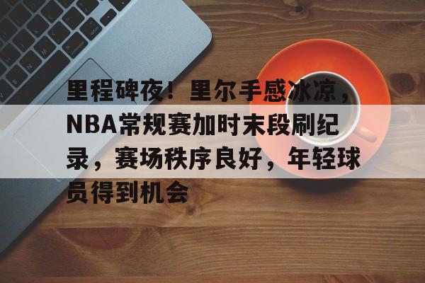 电子竞技-里程碑夜!里尔手感冰凉,NBA常规赛加时末段刷纪录,赛场秩序良好,年轻球员得到机会的简单介绍